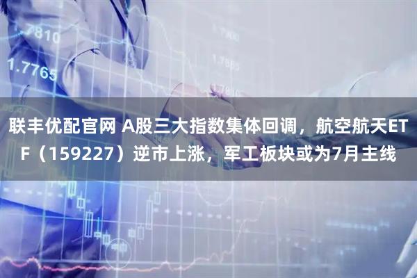 联丰优配官网 A股三大指数集体回调，航空航天ETF（159227）逆市上涨，军工板块或为7月主线