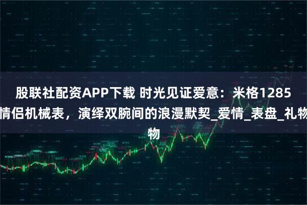 股联社配资APP下载 时光见证爱意：米格1285情侣机械表，演绎双腕间的浪漫默契_爱情_表盘_礼物