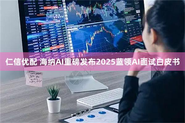 仁信优配 海纳AI重磅发布2025蓝领AI面试白皮书