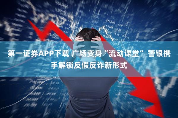 第一证券APP下载 广场变身“流动课堂” 警银携手解锁反假反诈新形式