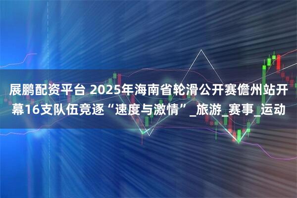 展鹏配资平台 2025年海南省轮滑公开赛儋州站开幕16支队伍竞逐“速度与激情”_旅游_赛事_运动
