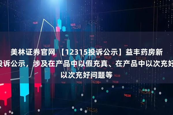 美林证券官网 【12315投诉公示】益丰药房新增4件投诉公示，涉及在产品中以假充真、在产品中以次充好问题等