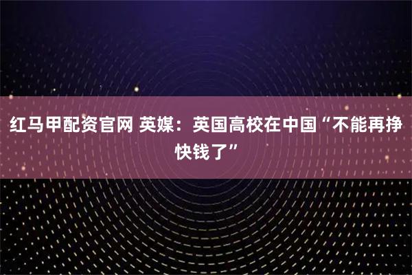 红马甲配资官网 英媒：英国高校在中国“不能再挣快钱了”