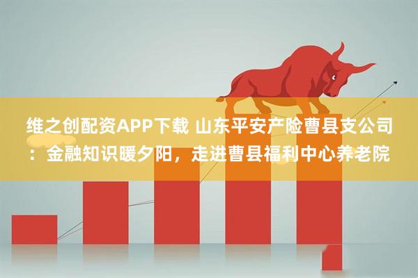 维之创配资APP下载 山东平安产险曹县支公司：金融知识暖夕阳，走进曹县福利中心养老院