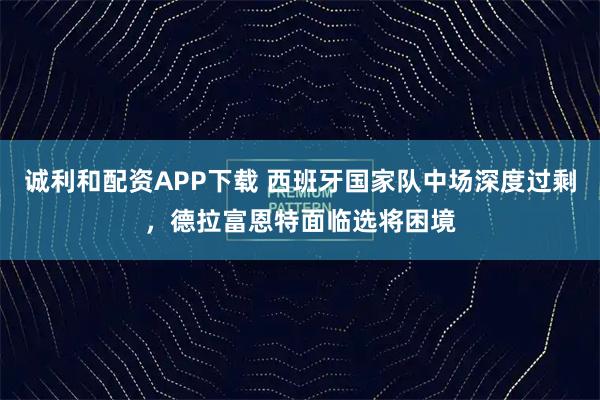 诚利和配资APP下载 西班牙国家队中场深度过剩，德拉富恩特面临选将困境