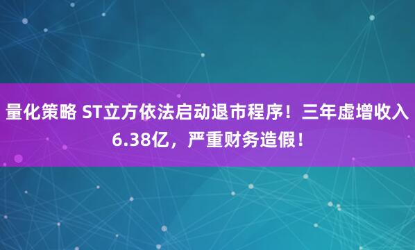 量化策略 ST立方依法启动退市程序！三年虚增收入6.38亿，严重财务造假！