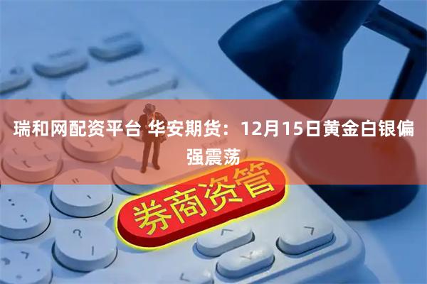 瑞和网配资平台 华安期货：12月15日黄金白银偏强震荡