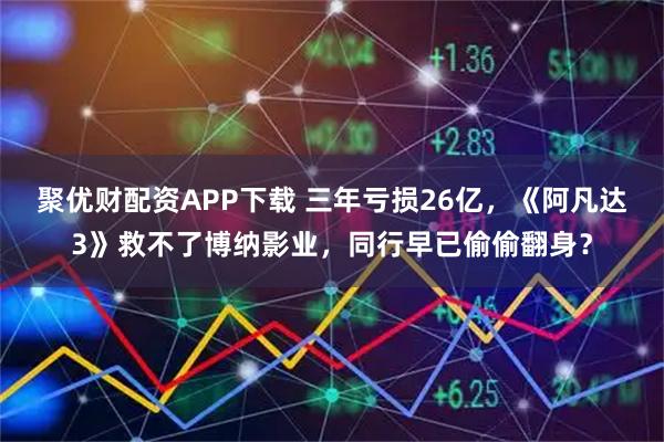 聚优财配资APP下载 三年亏损26亿，《阿凡达3》救不了博纳影业，同行早已偷偷翻身？