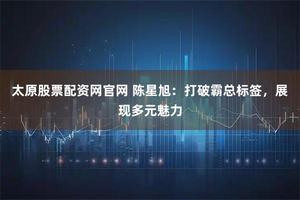 太原股票配资网官网 陈星旭：打破霸总标签，展现多元魅力