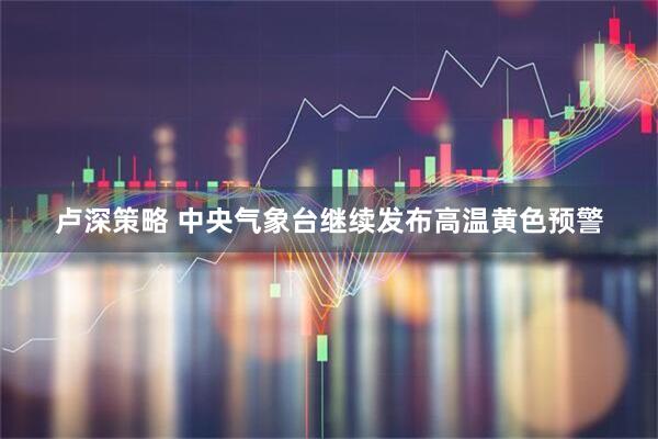卢深策略 中央气象台继续发布高温黄色预警