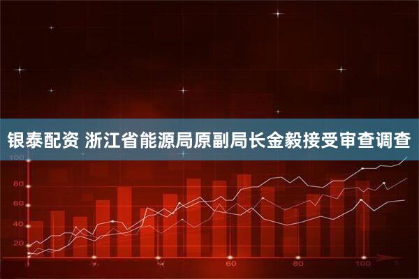 银泰配资 浙江省能源局原副局长金毅接受审查调查