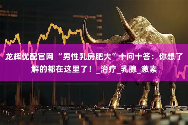 龙辉优配官网 “男性乳房肥大”十问十答：你想了解的都在这里了！_治疗_乳腺_激素