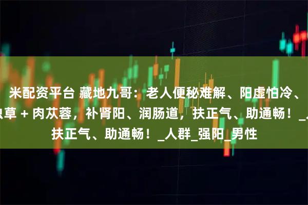 米配资平台 藏地九哥：老人便秘难解、阳虚怕冷、男人阳气弱？虫草 + 肉苁蓉，补肾阳、润肠道，扶正气、助通畅！_人群_强阳_男性