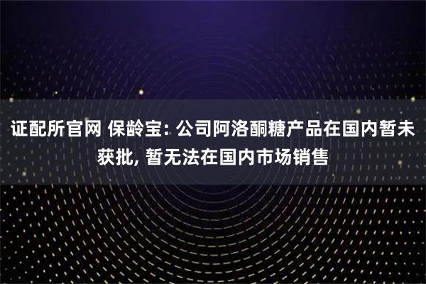 证配所官网 保龄宝: 公司阿洛酮糖产品在国内暂未获批, 暂无法在国内市场销售