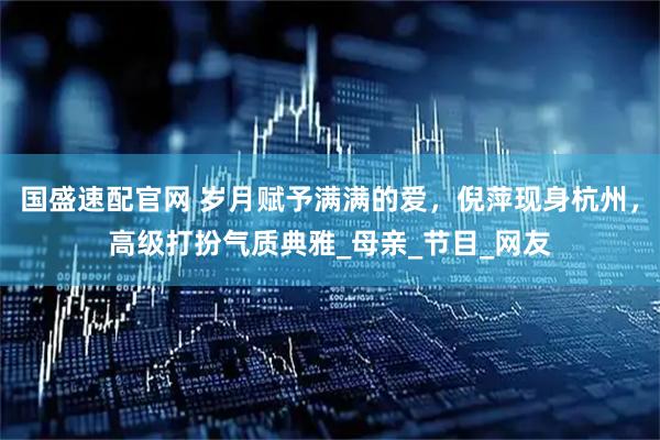 国盛速配官网 岁月赋予满满的爱，倪萍现身杭州，高级打扮气质典雅_母亲_节目_网友