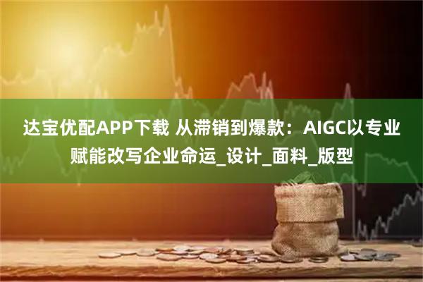 达宝优配APP下载 从滞销到爆款：AIGC以专业赋能改写企业命运_设计_面料_版型
