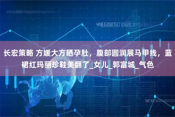 长宏策略 方媛大方晒孕肚，腹部圆润展马甲线，蓝裙红玛丽珍鞋美翻了_女儿_郭富城_气色