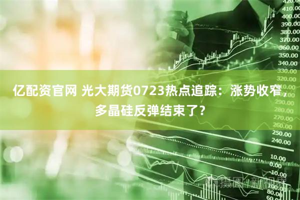 亿配资官网 光大期货0723热点追踪：涨势收窄，多晶硅反弹结束了？
