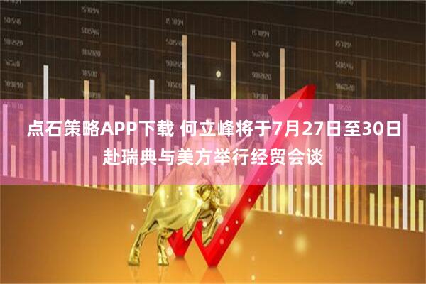 点石策略APP下载 何立峰将于7月27日至30日赴瑞典与美方举行经贸会谈