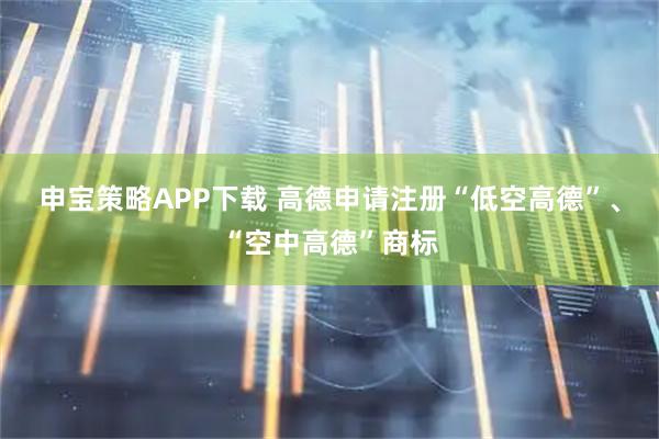 申宝策略APP下载 高德申请注册“低空高德”、“空中高德”商标