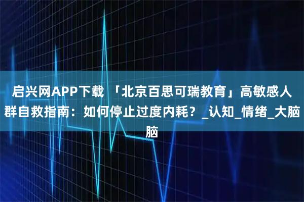启兴网APP下载 「北京百思可瑞教育」高敏感人群自救指南：如何停止过度内耗？_认知_情绪_大脑