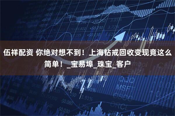 伍祥配资 你绝对想不到！上海钻戒回收变现竟这么简单！_宝易埠_珠宝_客户