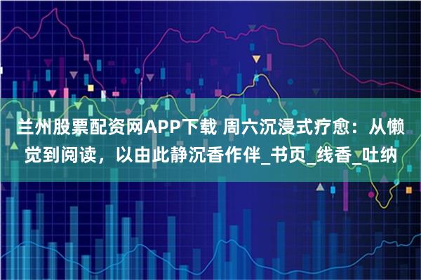 兰州股票配资网APP下载 周六沉浸式疗愈：从懒觉到阅读，以由此静沉香作伴_书页_线香_吐纳