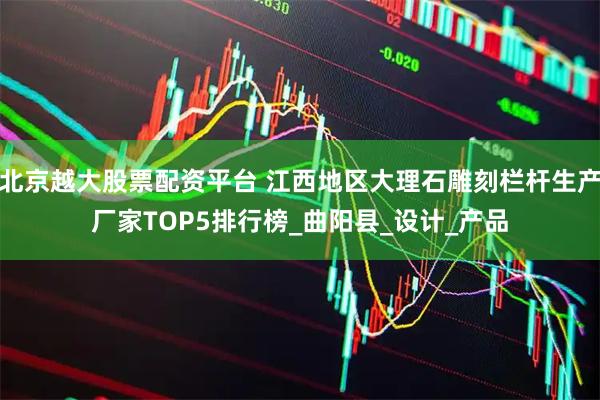 北京越大股票配资平台 江西地区大理石雕刻栏杆生产厂家TOP5排行榜_曲阳县_设计_产品