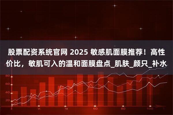 股票配资系统官网 2025 敏感肌面膜推荐！高性价比，敏肌可入的温和面膜盘点_肌肤_颜只_补水