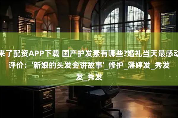牛来了配资APP下载 国产护发素有哪些?婚礼当天最感动的评价：'新娘的头发会讲故事'_修护_潘婷发_秀发