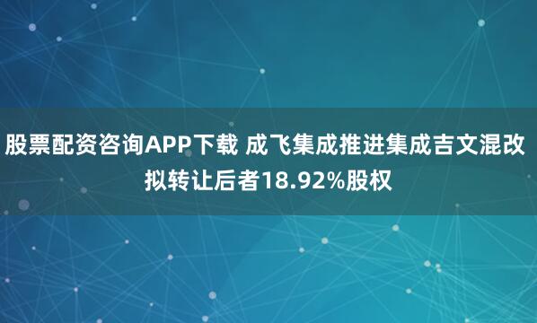 股票配资咨询APP下载 成飞集成推进集成吉文混改 拟转让后者18.92%股权