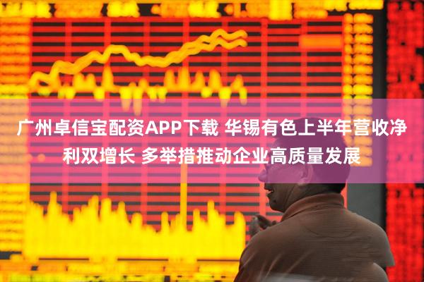 广州卓信宝配资APP下载 华锡有色上半年营收净利双增长 多举措推动企业高质量发展