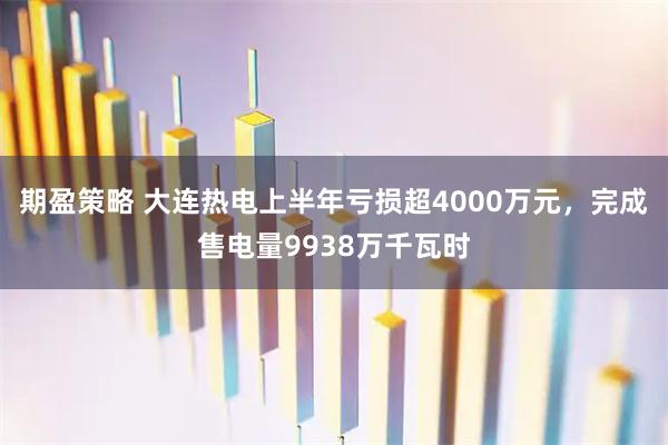 期盈策略 大连热电上半年亏损超4000万元，完成售电量9938万千瓦时