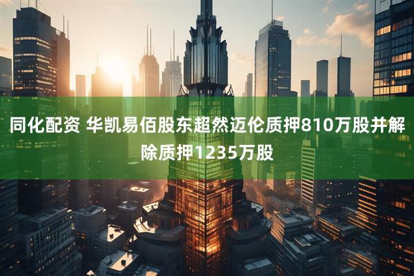 同化配资 华凯易佰股东超然迈伦质押810万股并解除质押1235万股