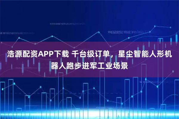 浩源配资APP下载 千台级订单，星尘智能人形机器人跑步进军工业场景