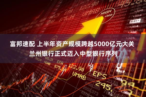 富邦速配 上半年资产规模跨越5000亿元大关 兰州银行正式迈入中型银行序列