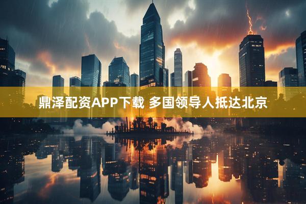 鼎泽配资APP下载 多国领导人抵达北京