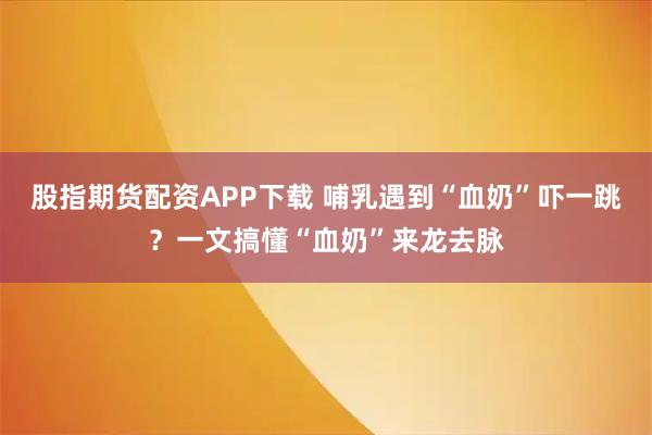 股指期货配资APP下载 哺乳遇到“血奶”吓一跳？一文搞懂“血奶”来龙去脉